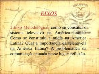 2.Eixo Metodológico:  como se constitui o sistema televisivo na América Latina? Como se constituiu a mídia na América Latina? Qual a importância da telenovela na América Latina? A problemática da comunicação situada nesse lugar: reflexão. EIXOS 