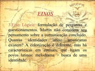 3.Eixo Lógico:  formulação de perguntas e questionamentos. Martín não considera seu pensamento sobre a comunicação concluído. Quantas identidades latino americanas existem? A colonização é diferente, mas há características em comum, que ligam os povos latinos: melodrama > busca de uma identidade. EIXOS 