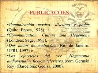 PUBLICAÇÕES  Comunicación masiva: discurso y poder  (Quito: Epoca, 1978),  Communication, Culture and Hegemony  (Londres: Sage, 1993),  Dos meios às mediações  (Rio de Janeiro: UFRJ, 1997) e  Los ejercicios del ver. Hegemonía audiovisual y ficción televisiva  (com Germán Rey) (Barcelona: Gedisa, 2000). 