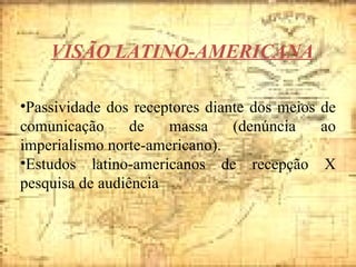 VISÃO LATINO-AMERICANA Passividade dos receptores diante dos meios de comunicação de massa (denúncia ao imperialismo norte-americano). Estudos latino-americanos de recepção X pesquisa de audiência  