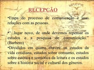 RECEPÇÃO Etapa do processo de comunicação e suas relações com as pessoas. “ ...lugar novo, de onde devemos repensar os estudos e a pesquisa de comunicação.” (Barbero) Divididos em quatro chaves: os estudos da vida cotidiana, estudos sobre consumo, estudos sobre estética e semiótica da leitura e os estudos sobre a história social e cultural dos gêneros. 