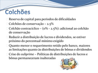 Reserva de capital para períodos de dificuldades 
Colchões de conservação – 2.5% 
Colchão contracíclico – (0% - 2.5%): adicional ao colchão 
de conservação 
Reduzir a distribuição de lucros e dividendos, se estiver 
próximo do percentual mínimo exigido 
Quanto menor o requerimento retido pelo banco, maiores 
as limitações quanto às distribuições de bônus e dividendos 
Crise do subprime – Políticas de distribuições de lucros e 
bônus permaneceram inalteradas 
 