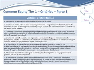 Voltar 
Critérios de classificação 
1. Representam os créditos mais subordinados na liquidação do banco 
2. Direito a um crédito sobre os ativos residuais, proporcional à sua parte no capital emitido, depois do 
reembolso de todos os créditos prioritários na liquidação (ou seja, tem um direito ilimitado e variável, não 
um direito fixo ou limitado). 
3. O principal é perpétuo e nunca é reembolsado fora do contexto de liquidação (reserva para recompras 
discricionárias ou outros meios de redução efetiva do capital de forma discricionária, o que é permitido ao 
abrigo de legislação apropriada). 
4. O banco não faz nada para criar uma expectativa acerca da emissão que os instrumentos serão 
recomprados, remidos ou cancelados nem fazem com que os termos estatutários ou contratuais forneçam 
qualquer informação que permita dar origem a essa expectativa. 
5. As distribuições de dividendos são pagas pelos elementos distribuíveis (incluindo lucros 
retidos/acumulados). O nível de distribuições não está de forma alguma ligada ou vinculada à quantidade 
paga acerca da emissão e não está sujeita a um limite contratual (exceto na medida em que o banco é 
incapaz de pagar as distribuições que excedam o nível de elementos distribuíveis). 
6. Não existem circunstâncias sob as quais as distribuições são obrigatórias. O não pagamento não é, 
portanto, um caso de descumprimento. 
7. As distribuições são pagas apenas depois de todas as obrigações legais e contratuais tenham sido 
cumpridas e após o pagamento relativo aos instrumentos de capital de maior maturidade tenha sido feito. 
Isto significa que não há distribuições preferenciais, incluindo em relação a outros instrumentos 
classificados como o capital de maior qualidade emitido. 
Parte 2 
 