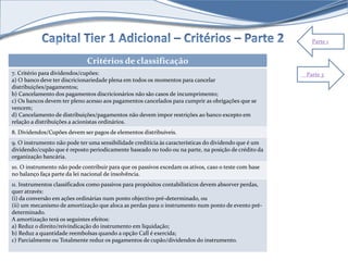 Parte 1 
Critérios de classificação 
7. Critério para dividendos/cupões: 
a) O banco deve ter discricionariedade plena em todos os momentos para cancelar 
distribuições/pagamentos; 
b) Cancelamento dos pagamentos discricionários não são casos de incumprimento; 
c) Os bancos devem ter pleno acesso aos pagamentos cancelados para cumprir as obrigações que se 
vencem; 
d) Cancelamento de distribuições/pagamentos não devem impor restrições ao banco excepto em 
relação a distribuições a acionistas ordinários. 
8. Dividendos/Cupões devem ser pagos de elementos distribuíveis. 
9. O instrumento não pode ter uma sensibilidade creditícia às características do dividendo que é um 
dividendo/cupão que é reposto periodicamente baseado no todo ou na parte, na posição de crédito da 
organização bancária. 
10. O instrumento não pode contribuir para que os passivos excedam os ativos, caso o teste com base 
no balanço faça parte da lei nacional de insolvência. 
11. Instrumentos classificados como passivos para propósitos contabilísticos devem absorver perdas, 
quer através: 
(i) da conversão em ações ordinárias num ponto objectivo pré-determinado, ou 
(ii) um mecanismo de amortização que aloca as perdas para o instrumento num ponto de evento pré-determinado. 
A amortização terá os seguintes efeitos: 
a) Reduz o direito/reivindicação do instrumento em liquidação; 
b) Reduz a quantidade reembolsas quando a opção Call é exercida; 
c) Parcialmente ou Totalmente reduz os pagamentos de cupão/dividendos do instrumento. 
Parte 3 
 