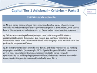 Parte 2 
Critérios de classificação 
12. Nem o banco nem nenhuma parte relacionada sobre a qual o banco exerce 
controlo ou influência significativa pode ter comprado o instrumento, nem pode o 
banco, diretamente ou indiretamente, ter financiado a compra do instrumento. 
13. O instrumento não pode ter quaisquer características que dificultem a 
recapitalização, como disposições que exigem que o emissor compense os 
investidores se um novo instrumento é emitido a um preço mais baixo durante um 
período de tempo especificado. 
14. Se o instrumento não é emitido fora de uma entidade operacional ou holding 
do grupo consolidado (por exemplo, SPV – Special Purpose Vehicle), os recursos 
devem estar imediatamente disponíveis sem limitação para a entidade 
operacional85 ou holding do grupo consolidado, de forma a cumprir ou exceder 
todos os critérios para inclusão no Capital Adicional Tier 1. 
 