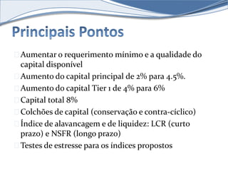 Aumentar o requerimento mínimo e a qualidade do 
capital disponível 
Aumento do capital principal de 2% para 4.5%. 
Aumento do capital Tier 1 de 4% para 6% 
Capital total 8% 
Colchões de capital (conservação e contra-cíclico) 
Índice de alavancagem e de liquidez: LCR (curto 
prazo) e NSFR (longo prazo) 
Testes de estresse para os índices propostos 
 