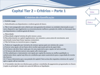 Voltar 
Critérios de classificação 
1. Emitido e pago. 
2. Subordinados aos depositantes e credores gerais do banco. 
3. Não é nem assegurado nem coberto por uma garantia do emissor ou entidade relacionada ou por 
outro dispositivo que legalmente ou economicamente melhore a posição de crédito na hierarquia face 
aos depositantes e credores gerais do banco. 
4. Maturidade: 
a) Maturidade original mínima de pelo menos 5 anos; 
b) Reconhecimento no capital regulamentar, nos restantes 5 anos antes do vencimento, será 
amortizado numa base linear (quotas constantes); 
c) Não há formas ou incentivos para o resgatar. 
5. Podem ser resgatados por iniciativa do emissor apenas após um mínimo de 5 anos: 
a) Exercer uma opção cal um banco deve receber aprovação prévia da supervisão; 
b) Um banco não deve fazer nada que crie uma expectativa que a opção cal será exercida; 
c) Os bancos não devem exercer uma opção call a menos que: 
(i) Eles substituam o instrumento com opção por capital da mesma ou melhor qualidade e a 
substituição deste capital seja feita em condições que sejam sustentáveis para a capacidade de receita 
dos bancos; 
(ii) O banco demonstra que a sua posição de capital é bem acima dos requisitos mínimos de capital 
após a opção call ser exercida. 
6. O investidor não deve ter direitos para acelerar o reembolso de pagamentos programados no futuro 
(cupão ou principal), excepto em casos de falência ou liquidação. 
Parte 2 
 