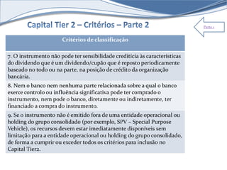 Parte 1 
Critérios de classificação 
7. O instrumento não pode ter sensibilidade creditícia às características 
do dividendo que é um dividendo/cupão que é reposto periodicamente 
baseado no todo ou na parte, na posição de crédito da organização 
bancária. 
8. Nem o banco nem nenhuma parte relacionada sobre a qual o banco 
exerce controlo ou influência significativa pode ter comprado o 
instrumento, nem pode o banco, diretamente ou indiretamente, ter 
financiado a compra do instrumento. 
9. Se o instrumento não é emitido fora de uma entidade operacional ou 
holding do grupo consolidado (por exemplo, SPV – Special Purpose 
Vehicle), os recursos devem estar imediatamente disponíveis sem 
limitação para a entidade operacional ou holding do grupo consolidado, 
de forma a cumprir ou exceder todos os critérios para inclusão no 
Capital Tier2. 
 