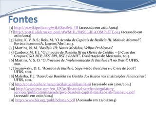 [1] http://pt.wikipedia.org/wiki/Basileia_III (acessado em 21/01/2014) 
[2]http://portal.sliderocket.com/AWMHL/BASEL-III-COMPLETE-v14 (acessado em 
21/01/2014) 
[3] Leite, K. V. B. S.; Reis, M. “O Acordo de Capitais de Basileia III: Mais do Mesmo?”. 
Revista EconomiA. Janeiro/Abril 2013. 
[4] Martins, N. M. “Basileia III: Novas Medidas, Velhos Problemas” 
[5] Cardoso, M. F. J. “O Impacto de Basileia III na Oferta de Crédito – O Caso dos 
Grupos CGD, BCP, BES, BPI, BST e BANIF”. Dissertação de Mestrado, 2013. 
[6] Martins, V. S. O. “O Processo de Implementação de Basileia III no Brasil”. UFRS, 
2011. 
[7] Swarowsky, D. E. “Acordos de Basileia, Supervisão Bancária e a Crise de 2008”. 
UFRS, 2011. 
[8] Malerba, F. J. “Acordo de Basileia e a Gestão dos Riscos nas Instituições Financeiras”. 
UFRS, 2011. 
[9] http://pt.slideshare.net/priscilastuani/basilia-iii (acessado em 21/01/2014) 
[10] http://www.pwc.com/en_US/us/financial-services/regulatory-services/ 
publications/assets/pwc-basel-iii-capital-market-risk-final-rule.pdf 
(acessado em 21/01/2014) 
[11] http://www.bis.org/publ/bcbs246.pdf (Acessado em 22/01/2014) 
