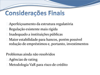 Aperfeiçoamento da estrutura regulatória 
Regulação existente mais rígida 
Inadequado a instituições públicas 
Maior estabilidade para bancos, porém possível 
redução de empréstimos e, portanto, investimentos 
Problemas ainda não resolvidos 
Agências de rating 
Metodologia VaR para risco de crédito 
 