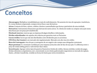 Alavancagem: Multiplicar rentabilidade por meio de endividamento. Há aumento do risco de operação e insolvência. 
Ex: tomar dinheiro emprestado, comprar ativos fixos e usar derivativos. 
Ativos: Conjunto de bens, valores, créditos, direitos e assemelhados que forma o patrimônio de uma entidade. 
Derivativos: Instrumentos financeiros que derivam de outros ativos. Ex: direito de vender ou comprar uma ação numa 
data futura por um preço pré-estabelecido. 
Disclosed reserves: reservas que as empresas divulgam detalhes e informações. 
Dívidas subordinadas: são aquelas não cobertas por garantias reais ou flutuantes 
Lucros retidos: lucros que não são distribuídos como dividendos para os acionistas. 
OTC(Over the Counter): um mercado não regulamentado. Mercado com alto risco de crédito. 
Risco de Contraparte: risco de que a contraparte de um negócio não cumpra suas obrigações contratuais 
Share premium: É o montante recebido por uma empresa acima dos valor de face de sua ação. É a diferença entre o 
preço de venda (selling price) e valor de face (face value). 
Securitização: Agrupar vários tipos de passivos financeiros (títulos de crédito, faturas emitidas e ainda não pagas, 
dívidas referentes a empréstimos, etc), convertendo-os em títulos padronizados negociáveis no mercado de capitais. 
Assim, a dívida é transferida, vendida na forma de títulos para vários investidores. 
 