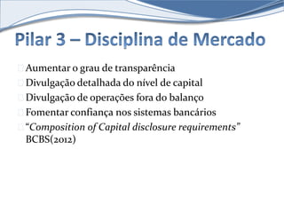 Aumentar o grau de transparência 
Divulgação detalhada do nível de capital 
Divulgação de operações fora do balanço 
Fomentar confiança nos sistemas bancários 
“Composition of Capital disclosure requirements” 
BCBS(2012) 
 