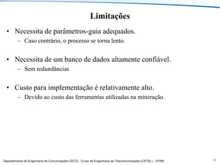 Limitações
• Necessita de parâmetros-guia adequados.
– Caso contrário, o processo se torna lento.

• Necessita de um banco de dados altamente confiável.
– Sem redundâncias

• Custo para implementação é relativamente alto.
– Devido ao custo das ferramentas utilizadas na mineração.

Departamento de Engenharia de Comunicações (DCO) - Curso de Engenharia de Telecomunicações (CETEL) - UFRN

12

 