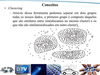 Conceitos

• Clustering
– Através dessa ferramenta podemos separar em dois grupos
todas os nossos dados, o primeiro grupo é composto daqueles
que são similares entre sim(alocamos no mesmo cluster) e os
que não são similares(alocados em outro cluster).

Departamento de Engenharia de Comunicações (DCO) - Curso de Engenharia de Telecomunicações (CETEL) - UFRN

7

 