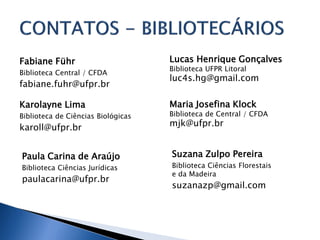 Lucas Henrique Gonçalves
Biblioteca UFPR Litoral
luc4s.hg@gmail.com
Maria Josefina Klock
Biblioteca de Central / CFDA
mjk@ufpr.br
Fabiane Führ
Biblioteca Central / CFDA
fabiane.fuhr@ufpr.br
Karolayne Lima
Biblioteca de Ciências Biológicas
karoll@ufpr.br
Paula Carina de Araújo
Biblioteca Ciências Jurídicas
paulacarina@ufpr.br
Suzana Zulpo Pereira
Biblioteca Ciências Florestais
e da Madeira
suzanazp@gmail.com
 