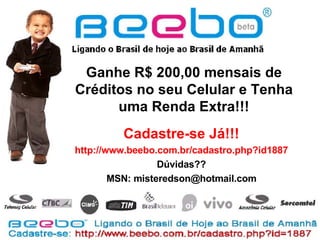 Ganhe R$ 200,00 mensais de Créditos no seu Celular e Tenha uma Renda Extra!!! Cadastre-se Já!!! http://www.beebo.com.br/cadastro.php?id1887 Dúvidas?? MSN: misteredson@hotmail.com 