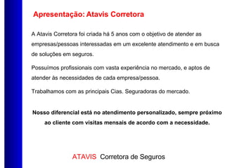 Apresentação: Atavis Corretora A Atavis Corretora foi criada há 5 anos com o objetivo de atender as empresas/pessoas interessadas em um excelente atendimento e em busca de soluções em seguros. Possuímos profissionais com vasta experiência no mercado, e aptos de atender às necessidades de cada empresa/pessoa. Trabalhamos com as principais Cias. Seguradoras do mercado. Nosso diferencial está no atendimento personalizado, sempre próximo ao cliente com visitas mensais de acordo com a necessidade. 