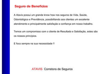 Seguro de Benefícios A Atavis possui um grande know how nos seguros de Vida, Saúde, Odontológico e Previdência, possibilitando aos clientes um excelente atendimento e principalmente satisfação e confiança em nosso trabalho. Temos um compromisso com o cliente de Resultado e Satisfação, estes são os nossos princípios. E foco sempre na sua necessidade !! 