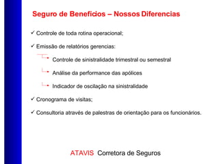 Seguro de Benefícios – Nossos Diferencias Controle de toda rotina operacional; Emissão de relatórios gerencias: Controle de sinistralidade trimestral ou semestral Análise da performance das apólices Indicador de oscilação na sinistralidade Cronograma de visitas; Consultoria através de palestras de orientação para os funcionários. 