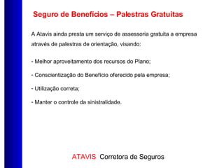 A Atavis ainda presta um serviço de assessoria gratuita a empresa através de palestras de orientação, visando: Melhor aproveitamento dos recursos do Plano; Conscientização do Benefício oferecido pela empresa; Utilização correta; Manter o controle da sinistralidade. Seguro de Benefícios – Palestras Gratuitas 