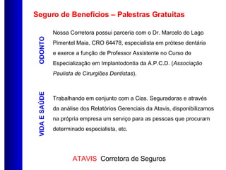 Seguro de Benefícios – Palestras Gratuitas ODONTO VIDA E SAÚDE Nossa Corretora possui parceria com o Dr. Marcelo do Lago Pimentel Maia, CRO 64478, especialista em prótese dentária e exerce a função de Professor Assistente no Curso de Especialização em Implantodontia da A.P.C.D. ( Associação Paulista de Cirurgiões Dentistas ). Trabalhando em conjunto com a Cias. Seguradoras e através da análise dos Relatórios Gerenciais da Atavis, disponibilizamos na própria empresa um serviço para as pessoas que procuram determinado especialista, etc. 