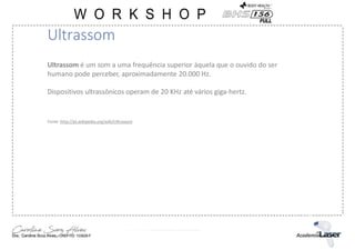 Ultrassom é um som a uma frequência superior àquela que o ouvido do ser
humano pode perceber, aproximadamente 20.000 Hz.
Dispositivos ultrassônicos operam de 20 KHz até vários giga-hertz.
Fonte :http://pt.wikipedia.org/wiki/Ultrassom
Ultrassom
 