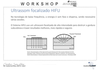 Na tecnologia de baixa frequência, a energia é sem foco e dispersa, sendo necessário
várias sessões.
O Sistema HIFU usa um ultrassom focalizado de alta intensidade para destruir a gordura
subcutânea e trazer resultados melhores, mais rápidos e seguros
Ultrassom focalizado HIFU
Fonte: Characterization of Non-thermal Focused Ultrasound for Non-invasive Selective fat Cell
Disruption (lysis): Technical and Pre-clinical Assessment. Spencer A. Brown1, Lior Greenbaum2,
Stella Shtukmaster2, Yehuda Zadok2,Shmuel Ben-Ezra2 and Leonid Kushkuley2. Ultrashape 2006
 
