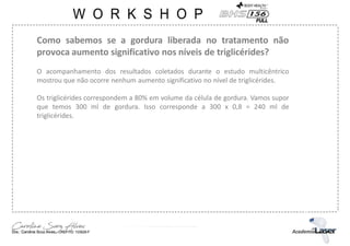 Como sabemos se a gordura liberada no tratamento não
provoca aumento significativo nos níveis de triglicérides?
O acompanhamento dos resultados coletados durante o estudo multicêntrico
mostrou que não ocorre nenhum aumento significativo no nível de triglicérides.
Os triglicérides correspondem a 80% em volume da célula de gordura. Vamos supor
que temos 300 ml de gordura. Isso corresponde a 300 x 0,8 = 240 ml de
triglicérides.
 