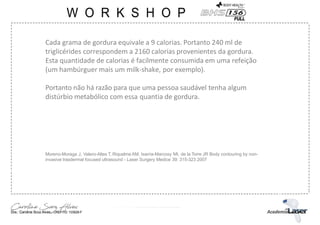 Cada grama de gordura equivale a 9 calorias. Portanto 240 ml de
triglicérides correspondem a 2160 calorias provenientes da gordura.
Esta quantidade de calorias é facilmente consumida em uma refeição
(um hambúrguer mais um milk-shake, por exemplo).
Portanto não há razão para que uma pessoa saudável tenha algum
distúrbio metabólico com essa quantia de gordura.
Moreno-Moraga J, Valero-Altes T, Riquelme AM, Isarria-Marcosy MI, de la Torre JR Body contouring by non-
invasive trasdermal focused ultrasound - Laser Surgery Medice 39: 315-323 2007
 
