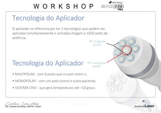 Tecnologia do Aplicador
O aplicador se diferencia por ter 3 tecnologias que podem ser
aplicadas simultaneamente e somadas chegam a 1050 watts de
potência.
Tecnologia do Aplicador
• MULTIPOLAR - com 6 polos que cruzam entre si;
• MONOPOLAR - com um polo central e outro paciente;
• SISTEMA CRIO - que gera temperaturas até –10 graus.
 