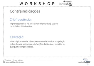 Contraindicações
Criofrequência:
Implante (silicone) na área tratar (monopolar), uso de
corticóides, DIU de cobre.
Cavitação:
Hipertrigliceridemia, hipercolesterolemia familiar, coagulação
pobre, hérnia abdominal, disfunções da tireóide, hepatite ou
qualquer doença hepática.
 
