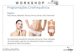Regiões:
Face, Braços, Abdomên, Flancos, Pernas, Pernas, Colo, Intercostal.
Os tratamentos deverão ter intervalo mínimo de 7 dias, indicação
de 4 a 8 sessões, após dar um intervalo de 3 meses e reavaliar ,
podendo ser feito 3 a 6 sessões.
Programações Criofrequência
 