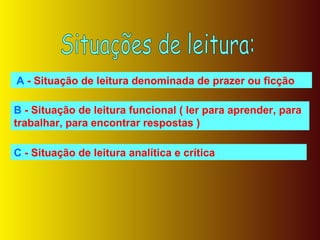 Situações de leitura: A  - Situação de leitura denominada de prazer ou ficção B  - Situação de leitura funcional ( ler para aprender, para trabalhar, para encontrar respostas ) C  - Situação de leitura analítica e crítica 