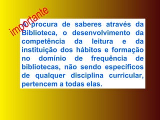A procura de saberes através da Biblioteca, o desenvolvimento da competência da leitura e da instituição dos hábitos e formação no domínio de frequência de bibliotecas, não sendo específicos de qualquer disciplina curricular, pertencem a todas elas. importante 