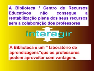 A Biblioteca / Centro de Recursos Educativos não consegue a rentabilização plena dos seus recursos sem a colaboração dos professores A Biblioteca é um “ laboratório de aprendizagens”que os professores podem aproveitar com vantagem. interagir 