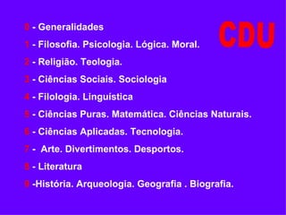 0   - Generalidades 1   - Filosofia. Psicologia. Lógica. Moral. 2   - Religião. Teologia. 3   - Ciências Sociais. Sociologia 4   - Filologia. Linguística 5   - Ciências Puras. Matemática. Ciências Naturais. 6   - Ciências Aplicadas. Tecnologia. 7   -  Arte. Divertimentos. Desportos. 8   - Literatura 9   -História. Arqueologia. Geografia . Biografia. CDU 