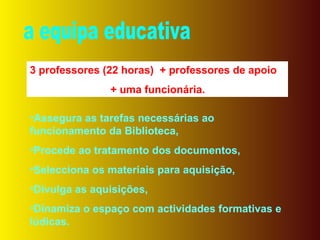 a equipa educativa 3 professores (22 horas)  + professores de apoio + uma funcionária. Assegura as tarefas necessárias ao funcionamento da Biblioteca, Procede ao tratamento dos documentos, Selecciona os materiais para aquisição, Divulga as aquisições, Dinamiza o espaço com actividades formativas e lúdicas. 
