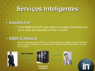 Serviços Inteligentes InsideLine Linha telefônica VoIP para efetuar e receber chamadas com voz e vídeo em dispositivos fixos e móveis 0800-Callback Número de acesso gratuito 0800, que recebe ligações de qualquer aparelho telefônico fixo ou móvel, e redireciona a chamada para o número que o cliente discar, caso este tenha créditos Plataforma  InsideVox 0800-722-8662 