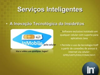 Serviços Inteligentes A Inovação Tecnológica da InsideVox Software exclusivo instalado em qualquer celular com suporte para aplicativos Java Permite o uso da tecnologia VoIP a partir de conexões de acesso à internet via celular:  GPRS/UMTS/EDGE/CDMA/WI-FI InMobile VoIP  pelo celular Voz e vídeo em qualquer lugar! 