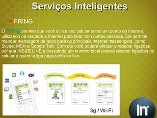 O  Fring  permite que você utilize seu celular como um ponto de Internet, utilizando na verdade a Internet para falar com outras pessoas. Ele permite mandar mensagem de texto para os principais internet messengers, como Skype, MSN e Google Talk. Com ele você poderá efetuar e receber ligações por sua INSIDELINE e possuindo um numero local poderá receber ligações no celular e quem te liga paga tarifa de fixo. Serviços Inteligentes FRING  
