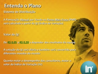 Sistema de Distribuição A Pontuação  Mensal  por Venda na  Perna Mais Fraca  (PMF) será calculada a partir do  IV  (Índice de Variação) Valor do  IV : De  R$ 0,05   a  R$ 0,20   a depender dos resultados da equipe. A cotação do  IV  será diária e também será convertida para diferentes moedas do mundo Quanto maior o desempenho dos consultores, maior o valor do Índice de Variação (IV) Entenda o Plano 