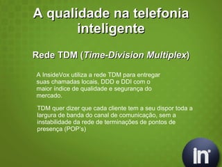 A qualidade na telefonia inteligente Rede TDM ( Time-Division Multiplex ) A InsideVox utiliza a rede TDM para entregar suas chamadas locais, DDD e DDI com o maior índice de qualidade e segurança do  mercado. TDM quer dizer que cada cliente tem a seu dispor toda a largura de banda do canal de comunicação, sem a instabilidade da rede de terminações de pontos de presença (POP’s) 