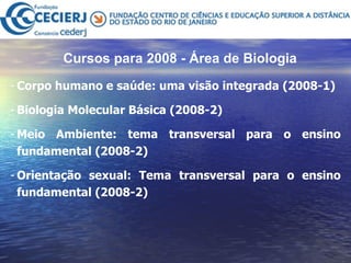 Cursos para 2008 - Área de Biologia   Corpo humano e saúde: uma visão integrada  (2008-1) Biologia Molecular Básica (2008-2)  Meio Ambiente: tema transversal para o ensino fundamental (2008-2) Orientação sexual: Tema transversal para o ensino fundamental (2008-2) 