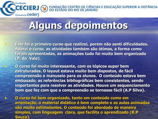 Alguns depoimentos Este foi o primeiro curso que realizei, porém não senti dificuldades. Adorei o curso, as atividades também são ótimas, a forma como foram apresentadas, as animações tudo foi muito bem organizado (P. do  Vale). O curso foi muito interessante, com os tópicos super bem estruturados. O layout estava muito bem dispostos, de fácil compreensão e manuseio para os alunos.  O conteúdo estava bem embasado, as referências bibliográficas bem consistentes, sendo importantes para resolver as atividades. Houve um sequenciamento bom que fez com que a compreensão se tornasse fácil (A.P Silva). O curso foi bem organizado, tanto em conteúdo como em orientação, o material didático é bem completo e as aulas animadas são muito estimulantes. O conteúdo foi abordado de maneira simples, com linguagem  clara, que facilita o aprendizado (R.P Souza). 