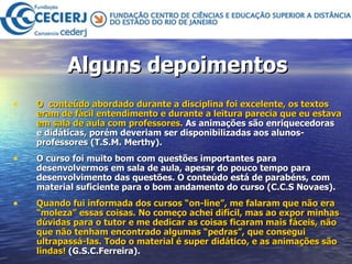 Alguns depoimentos O  conteúdo abordado durante a disciplina foi excelente, os textos eram de fácil entendimento e durante a leitura parecia que eu estava em sala de aula com professores.  As animações são enriquecedoras e didáticas, porém deveriam ser disponibilizadas aos alunos-professores (T.S.M. Merthy). O curso foi muito bom com questões importantes para desenvolvermos em sala de aula, apesar do pouco tempo para desenvolvimento das questões. O conteúdo está de parabéns, com material suficiente para o bom andamento do curso (C.C.S Novaes). Quando fui informada dos cursos “on-line”, me falaram que não era “moleza” essas coisas. No começo achei difícil, mas ao expor minhas dúvidas para o tutor e me dedicar as coisas ficaram mais fáceis, não que não tenham encontrado algumas “pedras”, que consegui ultrapassá-las. Todo o material é super didático, e as animações são lindas!  (G.S.C.Ferreira).  