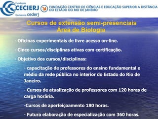 Cursos de extensão semi-presenciais Área de Biologia   Oficinas experimentais de livre acesso on-line.  Cinco cursos/disciplinas ativas com certificação.  Objetivo dos cursos/disciplinas: capacitação de professores do ensino fundamental e médio da rede pública no interior do Estado do Rio de Janeiro. Cursos de atualização de professores com 120 horas de carga horária.  Cursos de aperfeiçoamento 180 horas. Futura elaboração de especialização com 360 horas.   