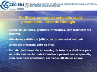 Perfil dos cursos de extensão semi-presenciais - Área de Biologia   Cursos de 30 horas, gratuitos, trimestrais, com inscrições via internet.  Atividades a distância (ADs) com tutoria individualizada. Avaliação presencial (AP) ao final.  Uso da plataforma de e-Learning    tutoria a distância para um relacionamento mais interativo e pessoal com o aprendiz, com cada tutor atendendo, em média, 40 alunos ativos.  