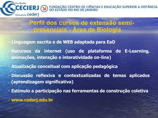 Perfil dos cursos de extensão semi-presenciais - Área de Biologia   - Linguagem escrita e de WEB adaptada para EaD Recursos da internet (uso de plataforma de E-Learning, animações, interação e interatividade on-line) Atualização conceitual com aplicação pedagógica Discussão reflexiva e contextualizadas de temas aplicados (aprendizagem significativa)  Estímulo a participação nas ferramentas de construção coletiva www.cederj.edu.br 