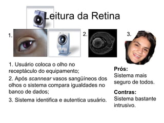 Leitura da Retina 1. 2. 3. 1. Usuário coloca o olho no receptáculo do equipamento; 2. Após  scannear  vasos sangüíneos dos olhos o sistema compara igualdades no banco de dados; 3. Sistema identifica e autentica usuário. Prós: Sistema mais seguro de todos. Contras: Sistema bastante intrusivo. 