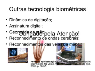 Outras tecnologia biométricas Dinâmica de digitação; Assinatura digital; Geometria da mão; Reconhecimento de ondas cerebrais; Reconhecimentos das veias da mão; Obrigado pela Atenção! Fonte p/ apresentação:  CORRÊA, Fabiana. Powerpoint sozinho não faz verão. Você S/A, São Paulo, ed 98, ago. 2006. p. 56-57. 